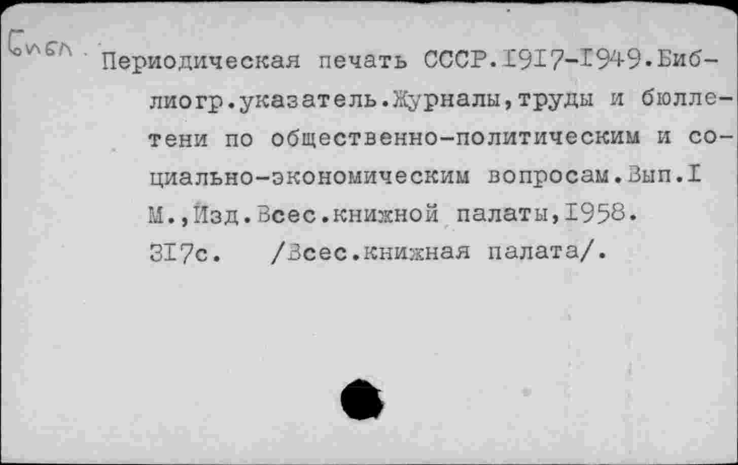 ﻿СлСГ\ .
Периодическая печать СССР.1917-1949.Библио гр. указ ат ель. Журналы, труды и бюллетени по общественно-политическим и социально-экономическим вопросам.Вып.1 М.,Изд.Всес.книжной палаты,1958. 317с.	/Всес.книжная палата/.